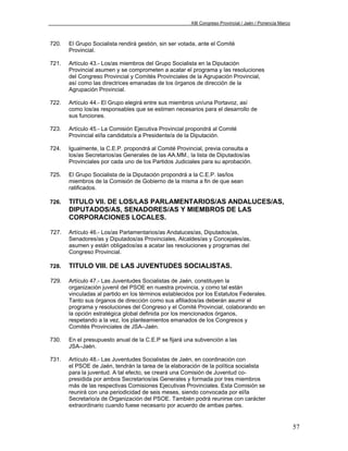 XIII Congreso Provincial / Jaén / Ponencia Marco



720.   El Grupo Socialista rendirá gestión, sin ser votada, ante el Comité
       Provincial.

721.   Artículo 43.- Los/as miembros del Grupo Socialista en la Diputación
       Provincial asumen y se comprometen a acatar el programa y las resoluciones
       del Congreso Provincial y Comités Provinciales de la Agrupación Provincial,
       así como las directrices emanadas de los órganos de dirección de la
       Agrupación Provincial.

722.   Artículo 44.- El Grupo elegirá entre sus miembros un/una Portavoz, así
       como los/as responsables que se estimen necesarios para el desarrollo de
       sus funciones.

723.   Artículo 45.- La Comisión Ejecutiva Provincial propondrá al Comité
       Provincial el/la candidato/a a Presidente/a de la Diputación.

724.   Igualmente, la C.E.P. propondrá al Comité Provincial, previa consulta a
       los/as Secretarios/as Generales de las AA.MM., la lista de Diputados/as
       Provinciales por cada uno de los Partidos Judiciales para su aprobación.

725.   El Grupo Socialista de la Diputación propondrá a la C.E.P. las/los
       miembros de la Comisión de Gobierno de la misma a fin de que sean
       ratificados.

726.   TITULO VII. DE LOS/LAS PARLAMENTARIOS/AS ANDALUCES/AS,
       DIPUTADOS/AS, SENADORES/AS Y MIEMBROS DE LAS
       CORPORACIONES LOCALES.

727.   Artículo 46.- Los/as Parlamentarios/as Andaluces/as, Diputados/as,
       Senadores/as y Diputados/as Provinciales, Alcaldes/as y Concejales/as,
       asumen y están obligados/as a acatar las resoluciones y programas del
       Congreso Provincial.

728.   TITULO VIII. DE LAS JUVENTUDES SOCIALISTAS.

729.   Artículo 47.- Las Juventudes Socialistas de Jaén, constituyen la
       organización juvenil del PSOE en nuestra provincia, y como tal están
       vinculadas al partido en los términos establecidos por los Estatutos Federales.
       Tanto sus órganos de dirección como sus afiliados/as deberán asumir el
       programa y resoluciones del Congreso y el Comité Provincial, colaborando en
       la opción estratégica global definida por los mencionados órganos,
       respetando a la vez, los planteamientos emanados de los Congresos y
       Comités Provinciales de JSA–Jaén.

730.   En el presupuesto anual de la C.E.P se fijará una subvención a las
       JSA–Jaén.

731.   Artículo 48.- Las Juventudes Socialistas de Jaén, en coordinación con
       el PSOE de Jaén, tendrán la tarea de la elaboración de la política socialista
       para la juventud. A tal efecto, se creará una Comisión de Juventud co-
       presidida por ambos Secretarios/as Generales y formada por tres miembros
       más de las respectivas Comisiones Ejecutivas Provinciales. Esta Comisión se
       reunirá con una periodicidad de seis meses, siendo convocada por el/la
       Secretario/a de Organización del PSOE. También podrá reunirse con carácter
       extraordinario cuando fuese necesario por acuerdo de ambas partes.


                                                                                                           57
 