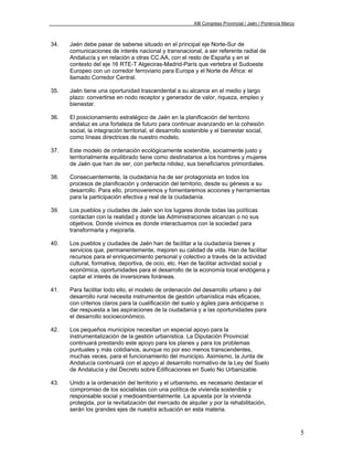 XIII Congreso Provincial / Jaén / Ponencia Marco



34.   Jaén debe pasar de saberse situado en el principal eje Norte-Sur de
      comunicaciones de interés nacional y transnacional, a ser referente radial de
      Andalucía y en relación a otras CC.AA, con el resto de España y en el
      contexto del eje 16 RTE-T Algeciras-Madrid-París que vertebra el Sudoeste
      Europeo con un corredor ferroviario para Europa y el Norte de África: el
      llamado Corredor Central.

35.   Jaén tiene una oportunidad trascendental a su alcance en el medio y largo
      plazo: convertirse en nodo receptor y generador de valor, riqueza, empleo y
      bienestar.

36.   El posicionamiento estratégico de Jaén en la planificación del territorio
      andaluz es una fortaleza de futuro para continuar avanzando en la cohesión
      social, la integración territorial, el desarrollo sostenible y el bienestar social,
      como líneas directrices de nuestro modelo.

37.   Este modelo de ordenación ecológicamente sostenible, socialmente justo y
      territorialmente equilibrado tiene como destinatarios a los hombres y mujeres
      de Jaén que han de ser, con perfecta nitidez, sus beneficiarios primordiales.

38.   Consecuentemente, la ciudadanía ha de ser protagonista en todos los
      procesos de planificación y ordenación del territorio, desde su génesis a su
      desarrollo. Para ello, promoveremos y fomentaremos acciones y herramientas
      para la participación efectiva y real de la ciudadanía.

39.   Los pueblos y ciudades de Jaén son los lugares donde todas las políticas
      contactan con la realidad y donde las Administraciones alcanzan o no sus
      objetivos. Donde vivimos es donde interactuamos con la sociedad para
      transformarla y mejorarla.

40.   Los pueblos y ciudades de Jaén han de facilitar a la ciudadanía bienes y
      servicios que, permanentemente, mejoren su calidad de vida. Han de facilitar
      recursos para el enriquecimiento personal y colectivo a través de la actividad
      cultural, formativa, deportiva, de ocio, etc. Han de facilitar actividad social y
      económica, oportunidades para el desarrollo de la economía local endógena y
      captar el interés de inversiones foráneas.

41.   Para facilitar todo ello, el modelo de ordenación del desarrollo urbano y del
      desarrollo rural necesita instrumentos de gestión urbanística más eficaces,
      con criterios claros para la cualificación del suelo y ágiles para anticiparse o
      dar respuesta a las aspiraciones de la ciudadanía y a las oportunidades para
      el desarrollo socioeconómico.

42.   Los pequeños municipios necesitan un especial apoyo para la
      instrumentalización de la gestión urbanística. La Diputación Provincial
      continuará prestando este apoyo para los planes y para los problemas
      puntuales y más cotidianos, aunque no por eso menos transcendentes,
      muchas veces, para el funcionamiento del municipio. Asimismo, la Junta de
      Andalucía continuará con el apoyo al desarrollo normativo de la Ley del Suelo
      de Andalucía y del Decreto sobre Edificaciones en Suelo No Urbanizable.

43.   Unido a la ordenación del territorio y el urbanismo, es necesario destacar el
      compromiso de los socialistas con una política de vivienda sostenible y
      responsable social y medioambientalmente. La apuesta por la vivienda
      protegida, por la revitalización del mercado de alquiler y por la rehabilitación,
      serán los grandes ejes de nuestra actuación en esta materia.



                                                                                                             5
 