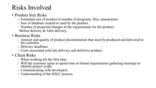 Risks Involved
• Product Size Risks
- Estimated size of product in number of programs, files, transactions.
- Size of database created or used by the product.
- Number of projected changes to the requirements for the product.
Before delivery & After delivery.
• Business Risks
- Amount and quality of product documentation that must be produced and delivered to
the customer.
- Delivery deadlines.
- Costs associated with late delivery and defective product.
• Client Risks
- When working for the first time.
- Will the customer agree to spend time in formal requirements gathering meetings to
identify project scope.
- Communicating with developers.
- Understanding of the SDLC process.
 