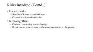 Risks Involved (Contd..)
• Resource Risks
- Number of Resources and skillsets.
- Commitment for entire duration.
• Technology Risks
- Customer demanding new technology
- Requirements put excessive performance constraints on the product.
 
