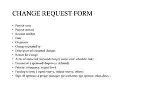 CHANGE REQUEST FORM
• Project name
• Project sponsor
• Request number
• Date
• Originator
• Change requested by
• Description of requested changes
• Reason for change
• Areas of impact of proposed change( scope/ cost/ schedule/ risk)
• Disposition ( approved/ disproved/ deferred)
• Priority( emergency/ urgent/ low)
• Funding scheme ( mgmt reserve, budget reserve, others)
• Sign off approvals ( project manager, pjct customer, pjct sponsor, other, dates )
 