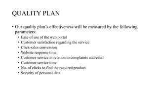 QUALITY PLAN
• Our quality plan’s effectiveness will be measured by the following
parameters:
• Ease of use of the web portal
• Customer satisfaction regarding the service
• Click-sales conversion
• Website response time
• Customer service in relation to complaints addressal
• Customer service time
• No. of clicks to find the required product
• Security of personal data.
 