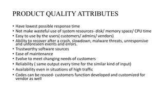 PRODUCT QUALITY ATTRIBUTES
• Have lowest possible response time
• Not make wasteful use of system resources- disk/ memory space/ CPU time
• Easy to use by the users( customers/ admins/ vendors)
• Ability to recover after a crash, slowdown, malware threats, unresponsive
and unforeseen events and errors.
• Trustworthy software sources
• Ease of maintenance
• Evolve to meet changing needs of customers
• Reliability ( same output every time for the similar kind of input)
• Availability even in situations of high traffic
• Codes can be reused- customers function developed and customized for
vendor as well
 
