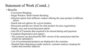 Statement of Work (Contd..)
• Benefits
- Convenient Shopping.
- Single Window, Multi-Vendor Retailing.
- Selection option from different vendors offering the same product at different
prices.
- Search and sort options for a given product.
- Discussion and Review forum for each product for price negotiations.
- Simple, easy and secured payment option.
- Auto fill of Customer data required to be entered during each payment.
- Complaint Registration and support.
- The customer can download the PDF version of the manual provided the
vendor has uploaded it.
- List of recommended products are displayed to the customer.
- Detailed Sales Reporting (vendor analysis, customer analysis, keeping the
vendor and customer analysis)
 