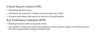 Critical Success Factors (CSF)
• Maintaining Backup System
• Terminating the transaction, if linkage to payment gateway is failed.
• Customer and Products information are stored in a Secured Database.
Key Performance Indicators (KPI)
• Handling maximum traffic at any point of time.
• Less number of Clicks, the customer has to perform and less number of pages to reach their desired
item and navigation between pages should be easier.
 