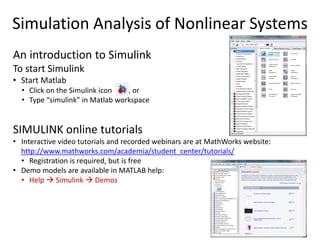 Simulation Analysis of Nonlinear Systems
An introduction to Simulink
To start Simulink
• Start Matlab
• Click on the Simulink icon , or
• Type “simulink” in Matlab workspace
SIMULINK online tutorials
• Interactive video tutorials and recorded webinars are at MathWorks website:
http://www.mathworks.com/academia/student_center/tutorials/
• Registration is required, but is free
• Demo models are available in MATLAB help:
• Help  Simulink  Demos
 