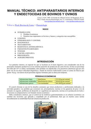 MANUAL TÉCNICO: ANTIPARASITARIOS INTERNOS
   Y ENDECTOCIDAS DE BOVINOS Y OVINOS
                                             César A. Fiel*. 2005. Extractado de: Manual Técnico de Biogénesis, Bs.As.
                                            *Prof. Titular Área de Parasitología, Fac. Cs. Veterinarias, UNICEN-Tandil.
                                                        www.produccion-animal.com.ar / www.produccionbovina.com

Volver a: Prod. Bovina de Carne > Parasitología
                                                     ÍNDICE
           ♦ INTRODUCCIÓN
                     Pérdidas Económicas
                     Parásitos mas importantes en bovinos y lanares y categorías mas susceptibles
           ♦   LESIONES
           ♦   EPIDEMIOLOGÍA Y CONTROL
           ♦   DIAGNOSTICO
           ♦   TRATAMIENTOS
           ♦   RESISTENCIA ANTIHELMÍNTICA
           ♦   PARÁSITOS PULMONARES
           ♦   TENIASIS
           ♦   FASCIOLA HEPATICA
           ♦   BIBLIOGRAFÍA
           ♦   AGRADECIMIENTOS

                                             INTRODUCCIÓN
   Los parásitos internos, en especial los que se localizan en el tracto digestivo, son considerados una de las
principales limitantes productivas en los sistemas pastoriles de producción de carne bovina. Si bien un porcentaje
del orden del 10 % se debe a mortandades, tales pérdidas son adjudicadas a las parasitosis subclínicas que por otra
parte son las de mayor dificultad diagnóstica y donde las técnicas tradicionales (como el conteo de Huevos por
gramo -H.p.g.- de materia fecal) presentan algunas limitantes para su detección temprana.

                                          PÉRDIDAS ECONÓMICAS
                  Infestaciones bajas         Subclínicas                 25-30 kg por animal
                  Infestaciones moderadas     Manifestación clínica       40-60 kg por animal
                  Infestaciones graves        Con mortandad               80-100 kg por animal

    El control eficiente es uno de los desafíos constantes que tienen productores y profesionales dedicados a la
actividad ganadera. Las pérdidas que ocasionan son, principalmente, mermas en las ganancias de peso vivo de
animales en engorde, problemas de desarrollo en vaquillonas de reposición, mermas en la producción de leche e
inversiones en antiparasitarios con limitado retorno económico.
    Debe considerarse entonces, que el control de las lombrices gastrointestinales es un esfuerzo económico -en
realidad una inversión- que aplicado y respaldado por un profesional, hará que en muchos casos incline
favorablemente la rentabilidad final del sistema de producción.




                                                        1
 