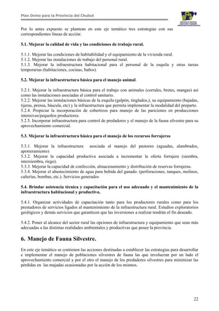 Plan Ovino para la Provincia del Chubut
22
Por lo antes expuesto se plantean en este eje temático tres estrategias con sus
correspondientes líneas de acción:
5.1. Mejorar la calidad de vida y las condiciones de trabajo rural.
5.1.1. Mejorar las condiciones de habitabilidad y el equipamiento de la vivienda rural.
5.1.2. Mejorar las instalaciones de trabajo del personal rural.
5.1.3. Mejorar la infraestructura habitacional para el personal de la esquila y otras tareas
temporarias (habitaciones, cocinas, baños).
5.2. Mejorar la infraestructura básica para el manejo animal.
5.2.1. Mejorar la infraestructura básica para el trabajo con animales (corrales, bretes, mangas) así
como las instalaciones asociadas al control sanitario.
5.2.2. Mejorar las instalaciones básicas de la esquila (galpón, tinglados,), su equipamiento (bajadas,
tijeras, prensa, báscula, etc) y la infraestructura que permita implementar la modalidad del preparto.
5.2.4. Propiciar la incorporación de cobertizos para manejo de las pariciones en producciones
intensivas/pequeños productores.
5.2.5. Incorporar infraestructura para control de predadores y el manejo de la fauna silvestre para su
aprovechamiento comercial.
5.3. Mejorar la infraestructura básica para el manejo de los recursos forrajeros
5.3.1. Mejorar la infraestructura asociada al manejo del pastoreo (aguadas, alambrados,
apotreramiento)
5.3.2. Mejorar la capacidad productiva asociada a incrementar la oferta forrajera (siembra,
intersiembra, riego).
5.3.3. Mejorar la capacidad de confección, almacenamiento y distribución de reservas forrajeras.
5.3.4. Mejorar el abastecimiento de agua para bebida del ganado. (perforaciones, tanques, molinos,
cañerías, bombas, etc.). Servicios generados
5.4. Brindar asistencia técnica y capacitación para el uso adecuado y el mantenimiento de la
infraestructura habitacional y productiva.
5.4.1. Organizar actividades de capacitación tanto para los productores rurales como para los
prestadores de servicios ligados al mantenimiento de la infraestructura rural. Estudios exploratorios
geológicos y demás servicios que garanticen que las inversiones a realizar tendrán el fin deseado.
5.4.2. Poner al alcance del sector rural las opciones de infraestructura y equipamiento que sean más
adecuadas a las distintas realidades ambientales y productivas que posee la provincia.
6. Manejo de Fauna Silvestre.
En este eje temático se contienen las acciones destinadas a establecer las estrategias para desarrollar
e implementar el manejo de poblaciones silvestres de fauna las que involucran por un lado el
aprovechamiento comercial y por el otro el manejo de los predadores silvestres para minimizar las
pérdidas en las majadas ocasionadas por la acción de los mismos.
 