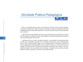 Atividade Prática Pedagógica
                                                                                                          Atividade 2.7




                                   Esta é uma atividade para os alunos, mas destina-se, também, para que vocês, professo-
                                res, possam utilizá-la como objeto de estudo. É importante, portanto, acompanhá-la de forma
                                cuidadosa para que todos possam aprender tudo o que ela tem para ensinar, tanto a professores
                                como a alunos.

                                   Sugerimos que ela seja realizada com todo o grupo de professores que a planejou em sala de
                                aula. Se quiserem e puderem ter ainda outros colegas em sala acompanhando para contribuir
102                             com suas observações, melhor ainda.

                                   O professor da turma conduz a atividade enquanto o outro professor da equipe deve estar
                                em sala como observador, anotando como a atividade se desenvolve, como é recebida pelos
                                alunos, como é conduzida pelo colega, como os equipamentos se comportam. Lembrem-se
 Atividade Prática Pedagógica




                                de que equipamentos malcomportados são um problema, porque, em vez de eles ficarem de
                                castigo, nós é que ficamos. Por vezes, eles funcionam mal mesmo; outras vezes, o mau com-
                                portamento deles é só uma questão de comunicação, de sabermos dar as ordens corretas,
                                apertar os botões necessários e na ordem em que eles entendem.
 