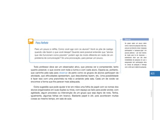 Observar

    Para Refletir                                                                         Se quiser saber um pouco sobre
                                                                                          como a teoria de pesquisa trata isso,
                                                                                          procure na internet o tema “pesquisa
   Pare um pouco e reflita. Como você age com os alunos? Você os põe de castigo
                                                                                          participativa” e “pesquisa ação”. Em
   quando não fazem o que você deseja? Quando será possível entender que “alunos          poucas palavras – por isso mesmo,
   que não funcionam como previsto” podem agir de modo diferente em razão de um           de modo para lá de impreciso –,
   problema de comunicação? Só uma provocação, para pensar um pouco.                      poderíamos dizer que são duas
                                                                                          modalidades de pesquisa em que o
                                                                                          pesquisador tem participação ativa
                                                                                          no campo de pesquisa e interage
   Todo professor deve ser um observador ativo, que precisa ver e compreender, tanto      com o ente que é objeto da pesquisa.
quanto possível, o que ocorre com toda a turma e com cada aluno. Espera-se, portanto,
que caminhe pela sala para observar de perto como os grupos de alunos participam da                                                103
atividade, que dificuldades apresentam, que descobertas fazem, etc. Uma possibilidade
é fazer isso com uma prancheta na mão e andando pela sala. Cada um de vocês vai
encontrar a forma que lhe parecer mais adequada.

   Outra sugestão que pode ajudar é ter em mãos uma folha de papel com os nomes dos
alunos (organizados em suas duplas ou trios), com espaço ao lado para poder anotar, com




                                                                                                                                  Unidade 2
agilidade, algum processo ou intervenção de um grupo que seja digno de nota. Tenha,
igualmente, algumas folhas em branco. Bastante papel é útil, pois acontecem muitas
coisas ao mesmo tempo, em sala de aula.
 