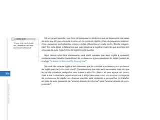 Confira no CD                        Há um grupo japonês, cujo foco de pesquisa é a dinâmica que se desenvolve nas salas
                                                                       de aula, que diz que uma aula é como um rio correndo rápido, cheio de pequenos redemoi-
                                “ A lesson is like a swiflty flowing
                                                                       nhos, pequenas perturbações, cores e ondas diferentes em cada canto. Bonita imagem,
                                river”, disponível em: http://www.
                                lessonresearch.net/lesson.pdf          não? Em vista disso, enfatizamos que, para observar e registrar muito do que acontece em
                                                                       uma sala de aula, toda forma de registro pode auxiliar.

                                                                          Aqui, temos uma dica interessante para você: aqueles que leem inglês e quiserem
                                                                       conhecer esse trabalho maravilhoso de professores e pesquisadores do Japão podem ler
                                                                       o artigo “A lesson is like a swiftly flowing river”

                                                                           Se você não sabe ler inglês e tem interesse, que tal convidar a professora ou o professor
                                                                       de inglês para ler junto com você? Consideramos que não será necessário mais do que
                                                                       ler os três primeiros parágrafos para querer ir até o fim. Assim, só para aguçar um pouco
106
                                                                       mais a sua curiosidade, registramos que o artigo descreve como um enorme contingente
                                                                       de professores do Japão, em diversas escolas, está mudando a perspectiva do trabalho
                                                                       em sala de aula, passando de “ensinar através de informar” para “ensinar através de com-
                                                                       preender”.
 Atividade Prática Pedagógica
 