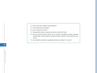 „„Qual ou quais são os objetivos de aprendizagem?
                                „„Em que séries pode ser realizada?
                                „„Qual o conteúdo de que trata?
                                „„É adequada para alguma ou algumas disciplinas em particular? Quais?
                                „„De quais recursos necessita? (Podem ser, por exemplo, computadores, internet, programas
                                    de computador, câmera fotográfica, ambiente de edição cooperativa, correio eletrônico, entre
                                    outros.)
                                „„Que competências, saberes e capacidades precisa ter o professor? E os alunos?



110
 Atividade Prática Pedagógica
 
