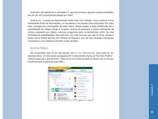 Enquanto vão realizando a atividade 2.7, que tal conhecer algumas outras possibilida-
des de uso de computadores ligados em rede?

    Você já viu – e ainda vai experimentar muito mais, com certeza – que a internet é uma
interessante fonte de informações, um excelente e rico espaço para pesquisas. Por meio
dela, conseguimos informações de toda ordem, desde acesso a listas telefônicas até a
possibilidade de visitas virtuais a museus, centros de pesquisa e outras instituições de
cultura, passando por vídeos, músicas, programas para computadores; enfim, há uma
infinidade de possibilidades. Isso sem falar nos mais comuns, que são os livros, artigos e
tantos outros textos escritos em milhares de línguas e com as mais diversas orientações
conceituais e com objetivos também muito variados.


  Domínio Público
   No computador que há em sua escola com o Linux Educacional, você pode ter um
exemplo disso. Um dos ícones que aparecem no topo da tela chama-se “Domínio Público”.
Clique lá para ver o que encontra. Trata-se de uma cópia de parte do acervo de um serviço
homônimo que é oferecido pelo MEC.




                                                                                             Unidade 2
                                                                                              111
 