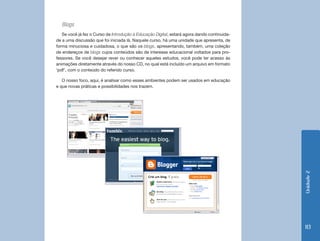 Blogs
   Se você já fez o Curso de Introdução à Educação Digital, estará agora dando continuida-
de a uma discussão que foi iniciada lá. Naquele curso, há uma unidade que apresenta, de
forma minuciosa e cuidadosa, o que são os blogs, apresentando, também, uma coleção
de endereços de blogs cujos conteúdos são de interesse educacional voltados para pro-
fessores. Se você desejar rever ou conhecer aqueles estudos, você pode ter acesso às
animações diretamente através do nosso CD, no qual está incluído um arquivo em formato
‘pdf’, com o conteúdo do referido curso.

   O nosso foco, aqui, é analisar como esses ambientes podem ser usados em educação
e que novas práticas e possibilidades nos trazem.




                                                                                             Unidade 2
                                                                                             113
 