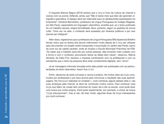 O linguista Marcos Bagno (2010) lembra que o blog é fruto da cultura da internet e
                                    nasceu com os jovens. Defende, ainda, que “Não é nesse meio que eles vão aprender or-
                                    tografia e gramática. O espaço deve ser reservado para os adolescentes expressarem-se
                                    livremente”. Edivânia Bernardino, professora de Língua Portuguesa do Colégio Magister,
                                    em São Paulo, especialista em linguagem cibernética, acredita que, se o texto publicado
                                    for um trabalho escolar, exigirá formalidade; deve, portanto, seguir os padrões da norma
                                    culta: “Uma vez na rede, o conteúdo será acessado por diversos públicos e por isso
                                    precisa ser inteligível”.

                                       Além disso, registramos que a professora de Língua Portuguesa Álfia Aparecida Botelho
                                    Nunes notou que os textos dos alunos melhoraram muito depois de o blog ser utilizado
                                    para documentar um projeto sobre transportes e locomoção no Jardim das Flores, bairro
                                    da zona sul da capital paulista, onde se localiza a Escola Municipal Pracinhas da FEB:
                                    “Ao saber que o trabalho seria lido por outras pessoas, eles tomaram mais cuidado com
                                    a forma e com o conteúdo, procurando deixar as idéias bem claras”, observou. Márcia
                                    Almeida, de Cabo Frio, resolveu o impasse combinando com os professores e com os
                                    estudantes que o texto da pesquisa deve estar corretamente digitado, sem “erros”.

                                        Já as mensagens informais trocadas entre eles podem ser publicadas com as particu-
                                    laridades do texto cibernético. Assim fica td blz!

                                       Enfim, deixemos de tanta conversa e vamos à prática. Há muitos sites de blogs cons-
Ensinando e aprendendo com as TIC




                                    truídos por professores e por seus alunos para comunicar o resultado das suas aprendi-
                                    zagens. Na Webquest realizada na Unidade 1, você conheceu alguns desses sites e, nas
                                    suas andanças pela internet, já deve ter conhecido muitos outros. Para conhecer mais
                                    blogs que falam de coisas bem próximas do nosso dia a dia na escola, você pode fazer
                                    uma busca por conta própria. Você pode experimentar, por exemplo, a chave de busca
                                    “blogs educacionais”, mas aí vão, de todo modo, algumas dicas de blogs interessantes
                                    pra você conhecer:




    116
 