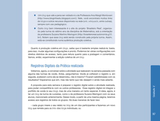 �  	Um blog que vale a pena ser visitado é o da Professora Ana Margô Montovani
         (http://www.bloginfoedu.blogspot.com/). Nele, você encontrará muitos links
         de blogs e outros recursos disponíveis na rede (wiki, wikiquests, entre outras),
         sempre com uso pedagógico;
      �  Outro blog bem interessante é o site do projeto ‘Brasileiro Real’, organiza-
         do pela turma do sétimo ano da disciplina de Matemática, sob a orientação
         da professora Suzana Martins Maringoni (http://brasileiroreal.autonomia.g12.
         br/). Notem que esse blog está sendo construído pela própria turma. Assim,
         está-se constituindo numa autêntica produção coletiva.


   Quanto à produção coletiva em blogs, saiba que é bastante simples realizá-la; basta,
para isso, mudar algumas configurações e pronto. Podemos ter várias configurações com
direitos distintos de acesso, tanto para leitura quanto para a postagem e comentários.
Vamos, então, experimentar a edição coletiva de um blog.



  Registros Digitais da Prática realizada
   Voltamos, agora, a conversar sobre a atividade que realizaram na semana passada com
alguma das turmas de vocês. Antes, perguntamos: Vocês já colheram o registro e, em
seguida, avaliaram como ela se desenrolou, não é mesmo? Ficaram satisfeitos(as) com os
resultados? Esperamos que sim, mas não tanto que não desejem ir ainda mais adiante.

   A proposta para esta semana é preparar o registro digital sobre a atividade realizada,




                                                                                            Unidade 2
para poder compartilhá-la com os outros professores. Esse registro digital irá integrar o
portfólio de vocês (o seu blog), mas de uma maneira um tanto especial. A ideia, agora, é
ter um blog da turma de cursistas, como o da professora Suzana Maringoni com os seus
alunos, mencionado anteriormente. Desse modo, a partir de uma mesma página, teremos
acesso aos registros de todos os grupos. Há duas maneiras de fazer isso:

   - cada grupo insere o seu relato no blog de um dos participantes e fazemos um novo
blog que remete para os links dos blogs individuais; ou

                                                                                            117
 