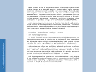 Nesse contexto, em que se estimula a pluralidade, surgem novas formas de organi-
                                    zação do trabalho e da sociedade, levando à ressignificação de noções fundamen-
                                    tais como os próprios conceitos de educação, ensino e aprendizagem. Assim, educação
                                    passa a significar o processo de formação do sujeito, ao longo de toda a vida, buscando
                                    a autorrealização, a compreensão do mundo físico e social e, principalmente, a participa-
                                    ção cidadã, para a transformação do meio social. Em resumo, educar-se é “aprender a
                                    conhecer, aprender a fazer, aprender a ser, aprender a conviver” em um ambiente instável
                                    e heterogêneo em que não se consegue prever resultados fechados (DELORS, 1999).

                                       Assim, a aprendizagem envolve acesso a diferentes meios de informação e comu-
                                    nicação, atividade do aluno na produção do conhecimento, interatividade, cooperação,
                                    autoconhecimento e diferentes tipos de integração: teoria/prática; conhecimento prévio/
                                    novo conhecimento pessoa/profissional; cidadão/grupo social.


                                      Revisitando a modalidade de Educação a Distância
                                      com momentos presenciais
                                       As sessões presenciais em um curso a distância possuem importância especial; são
                                    preparadas para potencializar as contribuições da comunicação direta, transcorrendo
                                    sob a orientação de um formador, previamente preparado, para torná-las grandes
                                    momentos de ensino e aprendizagem, no qual todos ensinam e todos aprendem.
Ensinando e aprendendo com as TIC




                                       Cabe destacarmos, todavia, que as atividades a distância também são parte impor-
                                    tante dessa estratégia; implicam, igualmente, planejamento cuidadoso, que crie para o
                                    aluno o estímulo e a oportunidade para desenvolver autonomia e disciplina de estudo,
                                    bem como habilidade de usar formas de interação mediadas por recursos tecnológicos
                                    diversos, para comunicar-se a distância com o professor e os colegas.

                                      Essa estratégia de curso a distância com momentos presenciais é muito apropria-
                                    da para o Curso Tecnologias na Educação: ensinando e aprendendo com as TICs (100h),
                                    considerando que ele se dirige a um público constituído por profissionais que ainda se
                                    encontram em atuação. Suas principais características são:



      12
 
