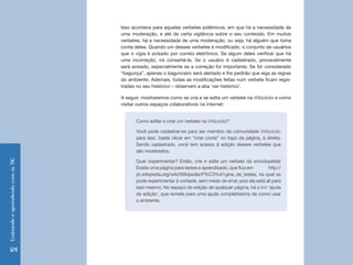 Isso acontece para aqueles verbetes polêmicos, em que há a necessidade de
                                    uma moderação, e até de certa vigilância sobre o seu conteúdo. Em muitos
                                    verbetes, há a necessidade de uma moderação, ou seja, há alguém que toma
                                    conta deles. Quando um desses verbetes é modificado, o conjunto de usuários
                                    que o vigia é avisado por correio eletrônico. Se algum deles verificar que há
                                    uma incorreção, irá consertá-la. Se o usuário é cadastrado, provavelmente
                                    será avisado, especialmente se a correção for importante. Se for considerado
                                    “bagunça”, apenas o bagunceiro será alertado e lhe pedirão que siga as regras
                                    do ambiente. Ademais, todas as modificações feitas num verbete ficam regis-
                                    tradas no seu histórico – observem a aba ‘ver histórico’.

                                    A seguir, mostraremos como se cria e se edita um verbete na Wikipédia e como
                                    visitar outros espaços colaborativos na internet:


                                          Como editar e criar um verbete na Wikipédia?

                                          Você pode cadastrar-se para ser membro da comunidade Wikipédia;
                                          para isso, basta clicar em “criar conta” no topo da página, à direita.
                                          Sendo cadastrado, você tem acesso à edição desses verbetes que
                                          são moderados.
Ensinando e aprendendo com as TIC




                                          Quer experimentar? Então, crie e edite um verbete da enciclopédia!
                                          Existe uma página para testes e aprendizado, que fica em       http://
                                          pt.wikipedia.org/wiki/Wikipedia:P%C3%A1gina_de_testes, na qual se
                                          pode experimentar à vontade, sem medo de errar, pois ela está ali para
                                          isso mesmo. No espaço de edição de qualquer página, há o link ‘ajuda
                                          de edição’, que remete para uma ajuda completíssima de como usar
                                          o ambiente.




  124
 