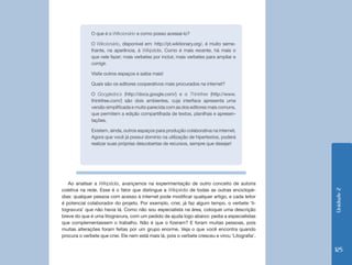 O que é o Wikcionário e como posso acessá-lo?

              O Wikcionário, disponível em: http://pt.wiktionary.org/, é muito seme-
              lhante, na aparência, à Wikipédia. Como é mais recente, há mais o
              que nele fazer; mais verbetes por incluir, mais verbetes para ampliar e
              corrigir.

              Visite outros espaços e saiba mais!

              Quais são os editores cooperativos mais procurados na internet?

              O Googledocs (http://docs.google.com/) e o Thinkfree (http://www.
              thinkfree.com/) são dois ambientes, cuja interface apresenta uma
              versão simplificada e muito parecida com as dos editores mais comuns,
              que permitem a edição compartilhada de textos, planilhas e apresen-
              tações.

              Existem, ainda, outros espaços para produção colaborativa na internet.
              Agora que você já possui domínio na utilização de hipertextos, poderá
              realizar suas próprias descobertas de recursos, sempre que desejar!




   Ao analisar a Wikipédia, avançamos na experimentação de outro conceito de autoria
coletiva na rede. Esse é o fator que distingue a Wikipédia de todas as outras enciclopé-




                                                                                                  Unidade 2
dias: qualquer pessoa com acesso à internet pode modificar qualquer artigo, e cada leitor
é potencial colaborador do projeto. Por exemplo, criei, já faz algum tempo, o verbete ‘li-
togravura’ que não havia lá. Como não sou especialista na área, coloquei uma descrição
breve do que é uma litogravura, com um pedido de ajuda logo abaixo: pedia a especialistas
que complementassem o trabalho. Não é que o fizeram? E foram muitas pessoas, pois
muitas alterações foram feitas por um grupo enorme. Veja o que você encontra quando
procura o verbete que criei. Ele nem está mais lá, pois o verbete cresceu e virou ‘Litografia’.

                                                                                                  125
 
