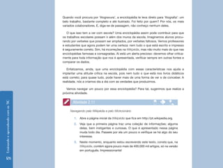 Quando você procura por ‘litogravura’, a enciclopédia te leva direto para ‘litografia’: um
                                    belo trabalho, bastante completo e até ilustrado. Foi feito por quem? Por nós, os mais
                                    variados colaboradores. E, diga-se de passagem, não conheço nenhum deles.

                                       O que isso tem a ver com escola? Uma enciclopédia assim pode contribuir para que
                                    os trabalhos escolares possam ir além dos muros da escola. Imaginemos alunos procu-
                                    rando por verbetes que possam ser ampliados, por verbetes faltosos. Vemos professores
                                    e estudantes que agora podem ter uma certeza: nem tudo o que está escrito e impresso
                                    é seguramente correto. Sim, há incorreções na Wikipédia, mas não muito mais do que nas
                                    enciclopédias famosas e consagradas. Aí está um alerta precioso: devemos olhar critica-
                                    mente para toda informação que nos é apresentada, verificar sempre em outras fontes e
                                    comparar os dados.

                                       Enfatizamos, ainda, que uma enciclopédia com essas características nos ajuda a
                                    implantar uma atitude crítica na escola, pois nem tudo o que está nos livros didáticos
                                    está correto; para quase tudo, pode haver mais de uma forma de ver e de conceber. A
                                    realidade, nós a criamos dia a dia com as verdades que produzimos.

                                       Vamos navegar um pouco por essa enciclopédia? Para tal, sugerimos que realize a
                                    próxima atividade.


                                           Atividade 2.11
Ensinando e aprendendo com as TIC




                                         Navegando pela Wikipédia e pelo Wickcionário

                                            1.	 Abra a página inicial da Wikipédia que fica em http://pt.wikipedia.org.
                                            2.	 Veja que a primeira página traz uma coleção de informações; alguma
                                                delas, bem instigantes e curiosas. O que é apresentado nessa página
                                                muda todo dia. Passeie por ela um pouco e verifique se há algo do seu
                                                interesse.
                                            3.	 Neste momento, enquanto estou escrevendo este texto, consta que, na
                                                Wikipédia, contém agora pouco mais de 400.000 mil artigos, só na versão
                                                em português. Impressionante!

 126
 