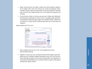 4.	 Agora, tente procurar por algum verbete que tenha bastante significa-
      do na região onde você vive. Procure por nomes de pássaros, flores,
      comidas, danças, tipos de embarcação, formas de transporte. Pesquise
      pelo nome de uma cidade grande e por uma cidade bem pequena que
      conheça.
  5.	 Você encontrou todos os termos que procurou? Estão bem definidos?
      Há diferenças importantes na forma como os verbetes estão definidos?
      Você poderia acrescentar algo a algum dos verbetes? Então, cadastre-se
      na Wikipédia e o faça. Que tal combinar para fazer isso no seu grupo de
      trabalho?
Agora passeie pelo Wikcionário:




                                                                                  Unidade 2
  1.	 Abra a página inicial do Wikcionário em português que fica em
      http://pt.wiktionary.org/.

  2.	 Vagueie um pouco por ele, começando pela primeira página, para fami-
      liarizar-se com o ambiente. Repare que parece muito com o da Wikipédia.
      Veja a definição de alguns termos comuns para saber como aparecem e
      as diversas possibilidades que o ambiente oferece e sugere. Visite alguns
      substantivos, alguns verbos.

                                                                                  127
 