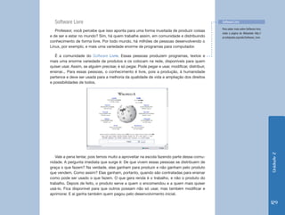Software Livre                                                                                Software Livre

                                                                                                Para saber mais sobre Software livre,
   Professor, você percebe que isso aponta para uma forma inusitada de produzir coisas
                                                                                                visite a página da Wikipédia: http://
e de ser e estar no mundo? Sim, há quem trabalhe assim, em comunidade e distribuindo            pt.wikipedia.org/wiki/Software_livre.
conhecimento de forma livre. Por todo mundo, há milhões de pessoas desenvolvendo o
Linux, por exemplo, e mais uma variedade enorme de programas para computador.

   É a comunidade do Software Livre. Essas pessoas produzem programas, textos e
mais uma enorme variedade de produtos e os colocam na rede, disponíveis para quem
quiser usar. Assim, se alguém precisar, é só pegar. Pode pegar e usar, modificar, distribuir,
ensinar... Para essas pessoas, o conhecimento é livre, pois a produção, à humanidade
pertence e deve ser usada para a melhoria da qualidade de vida e ampliação dos direitos
e possibilidades de todos.




                                                                                                                                        Unidade 2
   Vale a pena tentar, pois temos muito a aproveitar na escola fazendo parte dessa comu-
nidade. A pergunta imediata que surge é: De que vivem essas pessoas se distribuem de
graça o que fazem? Na verdade, elas ganham para produzir e não ganham pelo produto
que vendem. Como assim? Elas ganham, portanto, quando são contratadas para ensinar
como pode ser usado o que fazem. O que gera renda é o trabalho, e não o produto do
trabalho. Depois de feito, o produto serve a quem o encomendou e a quem mais quiser
usá-lo. Fica disponível para que outros possam não só usar, mas também modificar e
aprimorar. E aí ganha também quem pagou pelo desenvolvimento inicial.

                                                                                                                                        129
 
