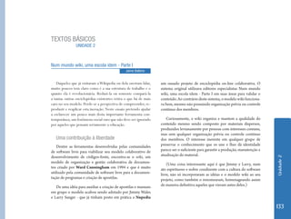 TEXTOS BÁSICOS
                UNIDADE 2



Num mundo wiki, uma escola idem - Parte I
                                               Jaime Balbino


    Daqueles que já visitaram a Wikipedia ou dela ouviram falar,   um ousado projeto de enciclopédia on-line colaborativa. O
muito poucos tem claro como é a sua estrutura de trabalho e o      sistema original utilizava editores especialistas Num mundo
quanto ela é revolucionária. Reduzi-la ou somente compará-la       wiki, uma escola idem - Parte I em suas áreas para validar o
a tantas outras enciclopédias existentes retira o que há de mais   conteúdo. Ao contrário deste sistema, o modelo wiki funciona-
caro no seu modelo. Perde-se a perspectiva de compreender, re-     va bem, mesmo não possuindo organização prévia ou controle
produzir e reaplicar esta inovação. Neste ensaio pretendo ajudar   contínuo dos membros.
a esclarecer um pouco mais desta importante ferramenta con-
temporânea, um fenômeno social raro que não deve ser ignorado         Curiosamente, o wiki organiza e mantem a qualidade do
por aqueles que pensam seriamente a educação.                      conteúdo mesmo sendo composto por materiais dispersos,
                                                                   produzidos levianamente por pessoas com interesses comuns,
                                                                   mas sem qualquer organização prévia ou controle contínuo
   Uma contribuição à liberdade                                    dos membros. O interesse inerente em qualquer grupo de
    Dentre as ferramentas desenvolvidas pelas comunidades          preservar o conhecimento que os une e lhes dá identidade
de software livre para viabilizar seu modelo colaborativo de       parece ser o suficiente para garantir a produção, manutenção e
desenvolvimento de códigos-fonte, encontra-se o wiki, um           atualização do material.




                                                                                                                                    Unidade 2
modelo de organização e gestão colaborativa de documen-                (Uma coisa interessante aqui é que Jimmy e Larry, num
tos criado por Ward Cunningham em 1994 e que é muito               ato espirituoso e nobre condizente com a cultura do software
utilizado pela comunidade de software livre para a documen-        livre, não só incorporaram as idéias e o modelo wiki ao seu
tação de programas e criação de apostilas.                         projeto, como também o renomearam, homenageando assim
   De uma idéia para auxiliar a criação de apostilas e manuais     de maneira definitiva aqueles que vieram antes deles.)
em grupo o modelo acabou sendo adotado por Jimmy Wales
e Larry Sanger - que já tinham posto em prática a Nupedia

                                                                                                                                    133
 