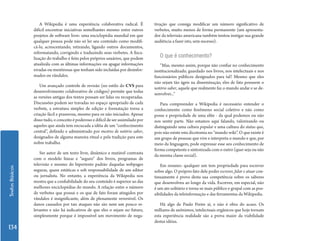 A Wikipedia é uma experiência colaborativa radical. É           tivação que consiga modificar um número significativo de
                 difícil encontrar iniciativas semelhantes mesmo entre outros        verbetes, muito menos de forma permanente (um apresenta-
                 projetos de software livre: uma enciclopédia mundial em que         dor da televisão americana também tentou instigar sua grande
                 qualquer pessoa pode não só ler seu conteúdo como modifi-           audiência a fazer isto, sem sucesso).
                 cá-lo, acrescentando, retirando, ligando outros documentos,
                 reformatando, corrigindo e traduzindo seus verbetes. A fisca-
                 lização do trabalho é feita pelos próprios usuários, que podem         O que é conhecimento?
                 atualizála com as últimas informações ou apagar informações            “Mas, mesmo assim, porque não confiar no conhecimento
                 erradas ou mentirosas que tenham sido incluídas por desinfor-       institucionalizado, guardado nos livros, nos intelectuais e nos
                 mados ou vândalos.                                                  funcionários públicos designados para tal? Mesmo que eles
                                                                                     não sejam tão ágeis na disseminação, eles de fato possuem o
                     Um avançado controle de revisão (no estilo do CVS para
                                                                                     notório saber, aquele que realmente faz o mundo andar e se de-
                 desenvolvimento colaborativo de códigos) permite que todas
                                                                                     senvolver...”
                 as versões antigas dos textos possam ser lidas ou recuperadas.
                 Discussões podem ser travadas no espaço apropriado de cada             Para compreender a Wikipedia é necessário entender o
                 verbete, a estrutura simples de edição e formatação torna a         conhecimento como fenômeno social coletivo e não como
                 criação fácil e prazerosa, mesmo para os não iniciados. Apesar      posse e propriedade de uma elite - da qual podemos ou não
                 disso tudo, o conceito é poderoso e difícil de ser assimilado por   nos sentir parte. Não estamos aqui falando, valorizando ou
                 aqueles que ainda tem encucada a idéia de um “conhecimento          distinguindo uma cultura popular e uma cultura do status quo,
                 central”, definido e administrado por mestres de notório saber,     pois não existe esta dicotomia no “mundo wiki”. O que existe é
                 designados de alguma maneira ritual e pela tradição para este       um grupo de pessoas que vive e interpreta o mundo e que, por
                 nobre trabalho.                                                     meio da linguagem, pode expressar esse seu conhecimento de
                                                                                     forma competente e sintonizada com o outro (quer seja ou não
                     Ser autor de um texto livre, dinâmico e mutável contrasta
                                                                                     da mesma classe social).
                 com o modelo linear e “seguro” dos livros, programas de
                 televisão e mesmo do hipertexto padrão daquelas webpages               Em resumo: qualquer um tem propriedade para escrever
Textos Básicos




                 seguras, quase estáticas e sob responsabilidade de um editor        sobre algo. O próprio fato dele poder escrever, falar e atuar con-
                 ou jornalista. No entanto, a experiência da Wikipedia nos           tinuamente é prova desta sua competência sobre os saberes
                 mostra que a confiabilidade do seu conteúdo é superior ao das       que desenvolveu ao longo da vida. Escrever, em especial, não
                 melhores enciclopédias do mundo. A relação entre o número           é um ato solitário e torna-se mais público e grupal com as pos-
                 de verbetes que possui e os que de fato foram atingidos por         sibilidades da teleinformação e das ferramentas da Wikipedia.
                 vândalos é insignificante, além de plenamente reversível. Os
                 danos causados por tais ataques não são nem um pouco re-               Há algo de Paulo Freire aí, e não é obra do acaso. Os
                 levantes e não há indicativos de que eles o sejam no futuro,        milhares de anônimos, intelectuais orgânicos que hoje tornam
                 simplesmente porque é impossível um movimento de nega-              esta experiência realidade são a prova maior da viabilidade
                                                                                     destas idéias.
134
 