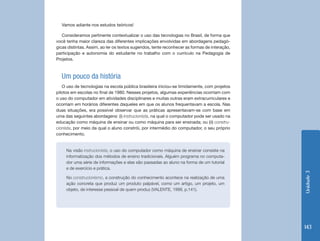 Vamos adiante nos estudos teóricos!

   Consideramos pertinente contextualizar o uso das tecnologias no Brasil, de forma que
você tenha maior clareza das diferentes implicações envolvidas em abordagens pedagó-
gicas distintas. Assim, ao ler os textos sugeridos, tente reconhecer as formas de interação,
participação e autonomia do estudante no trabalho com o currículo na Pedagogia de
Projetos.



  Um pouco da história
   O uso de tecnologias na escola pública brasileira iniciou-se timidamente, com projetos
pilotos em escolas no final de 1980. Nesses projetos, algumas experiências ocorriam com
o uso do computador em atividades disciplinares e muitas outras eram extracurriculares e
ocorriam em horários diferentes daqueles em que os alunos frequentavam a escola. Nas
duas situações, era possível observar que as práticas apresentavam-se com base em
uma das seguintes abordagens: (i) instrucionista, na qual o computador pode ser usado na
educação como máquina de ensinar ou como máquina para ser ensinada; ou (ii) constru-
cionista, por meio da qual o aluno constrói, por intermédio do computador, o seu próprio
conhecimento.


     Na visão instrucionista, o uso do computador como máquina de ensinar consiste na
     informatização dos métodos de ensino tradicionais. Alguém programa no computa-
     dor uma série de informações e elas são passadas ao aluno na forma de um tutorial
     e de exercício e prática.




                                                                                               Unidade 3
     No construcionismo, a construção do conhecimento acontece na realização de uma
     ação concreta que produz um produto palpável, como um artigo, um projeto, um
     objeto, de interesse pessoal de quem produz (VALENTE, 1999, p.141).




                                                                                               143
 