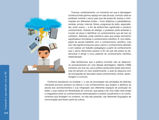 Tivemos, evidentemente, um momento em que a abordagem
                                                            construcionista ganhou espaço em sala de aula, contudo cabe ao
                                                            professor orientar o aluno para que ele possa ter acesso a infor-
                                                            mações em diferentes fontes – livros didáticos e paradidáticos,
                                                            revistas, jornais, internet, filmes, programas de rádio, especialis-
                                                            tas, entre outros –, a fim de atribuir-lhes significado e construir
                                                            conhecimento. Através do diálogo, o professor pode entender o
                                                            mundo do aluno e identificar os conhecimentos que ele traz do
                                                            cotidiano. Ademais, pode orientá-lo para que possa reconstruir
                                                            significados e formalizar o conhecimento científico. É, com efeito,
                                                            papel da escola trabalhar com o conhecimento científico, mas
                                                            isso não significa empurrar para o aluno o conhecimento abstrato
                                                            e sim realizar um trabalho pedagógico a partir do conhecimento
                                                            que o aluno demonstra possuir a fim de que ele possa se de-
                                                            senvolver e atingir o novo patamar do conhecimento científico
                                                            sistematizado.

                                                               Vale lembrarmos que a prática concreta não se desenvol-
                                                            ve exclusivamente em uma dessas abordagens. Valente (1999)
                                                            comenta, por sua vez, que a prática oscila entre esses dois eixos,
                                                            mas há sempre um eixo predominante, o qual se relaciona com
Ensinando e aprendendo com as TIC




                                                            as concepções do educador sobre conhecimento, ensino, apren-
                                                            dizagem e currículo.

                                       Conforme estudamos na Unidade 1, o uso de tecnologias nas atividades de distintas
                                    naturezas provoca avanços na ciência e nos conhecimentos que exigem a abertura da
                                    escola aos acontecimentos e sua integração aos diferentes espaços de produção do
                                    saber, o que implica em flexibilidade do currículo, que passa a ter uma visão mais ampla
                                    e integradora entre os conhecimentos sistematizados e aceitos socialmente e os conhe-
                                    cimentos que emergem no contexto, na vida das pessoas, nas diferentes linguagens de
                                    comunicação que fazem parte da cultura.




144
 