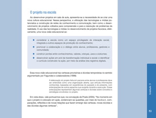 O projeto na escola
   Ao desenvolver projetos em sala de aula, apresenta-se a necessidade de se criar uma
nova cultura educacional. Nessa perspectiva, a utilização das tecnologias e mídias po-
tencializa a construção de redes de conhecimento e comunicação, bem como o desen-
volvimento de projetos voltados para compreensão e para a resolução de problemas da
realidade. O uso das tecnologias e mídias no desenvolvimento de projetos favorece, efeti-
vamente, uma nova visão educacional ao:


     „„considerar a escola como um espaço privilegiado de interação social,
       integrada a outros espaços de produção do conhecimento;
     „„promover a colaboração e o diálogo entre alunos, professores, gestores e
       comunidade;
     „„construir pontes entre conhecimentos, valores, crenças, usos e costumes;
     „„desenvolver ações em prol da transformação individual e social; e identificar
       o currículo construído na ação, por meio da análise dos registros digitais.




   Essa nova visão educacional traz certezas provisórias e dúvidas temporárias no sentido
argumentado por Fagundes e colaboradores (1999):

                      A elaboração do projeto feita em parceria entre alunos e professores deve
                      ser entendida como uma organização aberta, que articula informações




                                                                                                  Unidade 3
                      conhecidas, baseadas em experiências do passado e do presente, com
                      antecipações de outros aspectos que surgirão durante a execução. Essas
                      antecipações representam algumas certezas e dúvidas sobre conceitos e
                      estratégias envolvidos no projeto.

  Em vista disso, vale pontuarmos que, na concepção de Prado (2005), “No momento em
que o projeto é colocado em ação, evidenciam-se questões, por meio do feedback, com-
parações, reflexões e de novas relações que fazem emergir das certezas, novas dúvidas e
das dúvidas algumas certezas”.

                                                                                                  151
 
