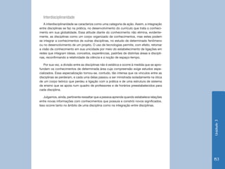 Interdisciplinaridade
   A interdisciplinaridade se caracteriza como uma categoria de ação. Assim, a integração
entre disciplinas se faz na prática, no desenvolvimento do currículo que trata o conheci-
mento em sua globalidade. Essa atitude diante do conhecimento não elimina, evidente-
mente, as disciplinas como um corpo organizado de conhecimentos, mas estes podem
se integrar a conhecimentos de outras disciplinas, no estudo de determinado fenômeno
ou no desenvolvimento de um projeto. O uso de tecnologias permite, com efeito, retomar
a visão de conhecimento em sua unicidade por meio do estabelecimento de ligações em
redes que integram ideias, conceitos, experiências, padrões de distintas áreas e discipli-
nas, reconfirmando a relatividade da ciência e a noção de espaço-tempo.

   Por sua vez, a divisão entre as disciplinas não é estática e ocorre à medida que se apro-
fundam os conhecimentos de determinada área cuja compreensão exige estudos espe-
cializados. Essa especialização tornou-se, contudo, tão intensa que os vínculos entre as
disciplinas se perderam, e cada uma delas passou a ser ministrada isoladamente na ótica
de um corpo teórico que perdeu a ligação com a prática e de uma estrutura de sistema
de ensino que se apoia num quadro de professores e de horários preestabelecidos para
cada disciplina.

   Julgamos, ainda, pertinente ressaltar que a pessoa aprende quando estabelece relações
entre novas informações com conhecimentos que possuía e constrói novos significados.
Isso ocorre tanto no âmbito de uma disciplina como na integração entre disciplinas.




                                                                                               Unidade 3
                                                                                               153
 
