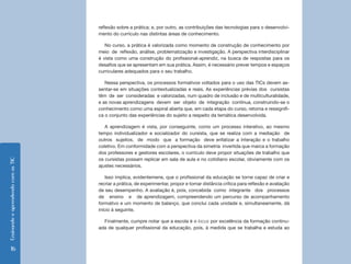 reflexão sobre a prática; e, por outro, as contribuições das tecnologias para o desenvolvi-
                                    mento do currículo nas distintas áreas de conhecimento.

                                       No curso, a prática é valorizada como momento de construção de conhecimento por
                                    meio de reflexão, análise, problematização e investigação. A perspectiva interdisciplinar
                                    é vista como uma construção do profissional-aprendiz, na busca de respostas para os
                                    desafios que se apresentam em sua prática. Assim, é necessário prever tempos e espaços
                                    curriculares adequados para o seu trabalho.

                                       Nessa perspectiva, os processos formativos voltados para o uso das TICs devem as-
                                    sentar-se em situações contextualizadas e reais. As experiências prévias dos cursistas
                                    têm de ser consideradas e valorizadas, num quadro de inclusão e de multiculturalidade,
                                    e as novas aprendizagens devem ser objeto de integração contínua, construindo-se o
                                    conhecimento como uma espiral aberta que, em cada etapa do curso, retoma e ressignifi-
                                    ca o conjunto das experiências do sujeito a respeito da temática desenvolvida.

                                       A aprendizagem é vista, por conseguinte, como um processo interativo, ao mesmo
                                    tempo individualizador e socializador do cursista, que se realiza com a mediação de
                                    outros sujeitos, de modo que a formação deve enfatizar a interação e o trabalho
                                    coletivo. Em conformidade com a perspectiva da simetria invertida que marca a formação
                                    dos professores e gestores escolares, o currículo deve propor situações de trabalho que
                                    os cursistas possam replicar em sala de aula e no cotidiano escolar, obviamente com os
Ensinando e aprendendo com as TIC




                                    ajustes necessários.

                                        Isso implica, evidentemene, que o profissional da educação se torne capaz de criar e
                                    recriar a prática, de experimentar, propor e tomar distância crítica para reflexão e avaliação
                                    de seu desempenho. A avaliação é, pois, concebida como integrante dos processos
                                    de ensino e de aprendizagem, compreendendo um percurso de acompanhamento
                                    formativo e um momento de balanço, que conclui cada unidade e, simultaneamente, dá
                                    início à seguinte.

                                      Finalmente, cumpre notar que a escola é o locus por excelência da formação continu-
                                    ada de qualquer profissional da educação, pois, à medida que se trabalha e estuda ao



      16
 