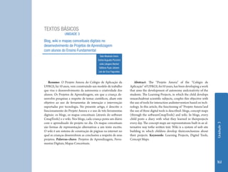 TEXTOS BÁSICOS
                UNIDADE 3
Blog, wiki e mapas conceituais digitais no
desenvolvimento de Projetos de Aprendizagem
com alunos do Ensino Fundamental
                                            Ítalo Modesto Dutra
                                          Carlos Augusto Piccinini
                                           Julia Lângaro Becker
                                           Stéfano Pupe Johann
                                           Léa da Cruz Fagundes



   Resumo: O Projeto Amora do Colégio de Aplicação da                   Abstract: The “Projeto Amora” of the “Colégio de
UFRGS, há 10 anos, vem construindo um modelo de trabalho             Aplicação” of UFRGS, for10 years, has been developing a work
que visa o desenvolvimento da autonomia e criatividade dos           that aims the development of autonomy andcreativity of the
alunos. Os Projetos de Aprendizagem, em que a criança de-            students. The Learning Projects, in which the child develops
senvolve pesquisas a respeito de temas científicos, aliam este       researchsabout scientific subjects, couples this objective with
objetivo ao uso de ferramentas de interação e intervenção            the use of tools for interaction andintervention based on tech-
suportadas por tecnologia. No presente artigo, é descrito o          nology. In this article, the functioning of “Projeto Amora”and
funcionamento do Projeto Amora e o uso de três ferramentas           the use of three digital tools is described: blogs, concept maps
digitais: os blogs, os mapas conceituais (através do software        (through the softwareCmapTools) and wiki. In blogs, every
CmapTools) e o wiki. Nos blogs, cada criança posta um diário         child posts a diary with what they learned in theirprojects
com o aprendizado do projeto no dia. Os mapas conceituais            every day. The concept maps are representations built in an al-




                                                                                                                                        Unidade 3
são formas de representação alternativas a um texto escrito.         ternative way tothe written text. Wiki is a system of web site
O wiki é um sistema de construção de páginas na internet no          building in which children develop theirconclusions about
qual as crianças desenvolvem as conclusões a respeito de seus        their projects. Keywords: Learning Projects, Digital Tools,
projetos. Palavras-chave: Projetos de Aprendizagem, Ferra-           Concept Maps.
mentas Digitais, Mapas Conceituais.




                                                                                                                                        161
 