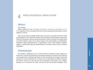 4        PRÁTICA PEDAGÓGICA E MÍDIAS DIGITAIS



   Abertura
   Olá, Cursista!
   Nesta unidade do curso Tecnologias na Educação: ensinando e aprendendo com as
TICs, trataremos como a profusão de formas de comunicação pode fazer parte de nosso
trabalho na escola.

    Será que as novas tecnologias podem servir de auxílio no processo de ensino? Será
que atrapalham? Como devemos usá-las? Devemos lançar mão de produtos prontos para
ilustrar os conceitos ou será que devemos aprender e ensinar a produzir com esses meios
na escola? Caberá a cada um de vocês, segundo suas necessidades e possibilidades,
responder a esses questionamentos. O que faremos, então, nesta unidade, é explorar,
analisar e experimentar algumas possibilidades de incorporar esses meios ao trabalho
pedagógico.


  Contextualização




                                                                                          Unidade 4
   Na Unidade II, trabalhamos com os temas internet e hipertextos. Nela, chegamos a
mencionar o conceito de hipermídia, como hiperdocumentos que contêm outros meios de
comunicação além do estritamente textual. O termo multimídia, que há algum tempo está
presente em muitos ambientes, tem a mesma raiz que hipermídia e se refere a produtos
que incluem mais de um tipo de meio de comunicação, como textos, sons, imagens
paradas ou em movimento, etc. Não é de hoje que as mais diversas atividades, como

                                                                                          171
 