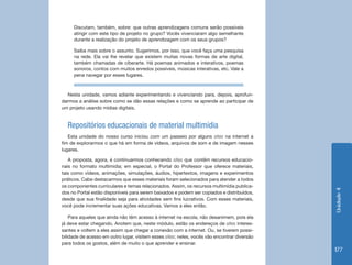 Discutam, também, sobre: que outras aprendizagens comuns serão possíveis
     atingir com este tipo de projeto no grupo? Vocês vivenciaram algo semelhante
     durante a realização do projeto de aprendizagem com os seus grupos?

     Saiba mais sobre o assunto. Sugerimos, por isso, que você faça uma pesquisa
     na rede. Ela vai lhe revelar que existem muitas novas formas de arte digital,
     também chamadas de ciberarte. Há poemas animados e interativos, poemas
     sonoros, contos com muitos enredos possíveis, músicas interativas, etc. Vale a
     pena navegar por esses lugares.



  Nesta unidade, vamos adiante experimentando e vivenciando para, depois, aprofun-
darmos a análise sobre como se dão essas relações e como se aprende ao participar de
um projeto usando mídias digitais.


  Repositórios educacionais de material multimídia
   Esta unidade do nosso curso iniciou com um passeio por alguns sites na internet a
fim de explorarmos o que há em forma de vídeos, arquivos de som e de imagem nesses
lugares.

   A proposta, agora, é continuarmos conhecendo sites que contêm recursos educacio-
nais no formato multimídia; em especial, o Portal do Professor que oferece materiais,
tais como vídeos, animações, simulações, áudios, hipertextos, imagens e experimentos
práticos. Cabe destacarmos que esses materiais foram selecionados para atender a todos
os componentes curriculares e temas relacionados. Assim, os recursos multimídia publica-




                                                                                              Unidade 4
dos no Portal estão disponíveis para serem baixados e podem ser copiados e distribuídos,
desde que sua finalidade seja para atividades sem fins lucrativos. Com esses materiais,
você pode incrementar suas ações educativas. Vamos a eles então.

    Para aqueles que ainda não têm acesso à internet na escola, não desanimem, pois ela
já deve estar chegando. Anotem que, neste módulo, estão os endereços de sites interes-
santes e voltem a eles assim que chegar a conexão com a internet. Ou, se tiverem possi-
bilidade de acesso em outro lugar, visitem esses sites; neles, vocês vão encontrar diversão
para todos os gostos, além de muito o que aprender e ensinar.
                                                                                              177
 