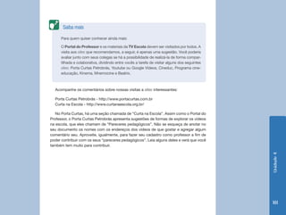 Saiba mais

      Para quem quiser conhecer ainda mais:

      O Portal do Professor e os materiais da TV Escola devem ser visitados por todos. A
      visita aos sites que recomendamos, a seguir, é apenas uma sugestão. Você poderia
      avaliar junto com seus colegas se há a possibilidade de realizá-la de forma compar-
      tilhada e colaborativa, dividindo entre vocês a tarefa de visitar alguns dos seguintes
      sites: Porta Curtas Petrobrás, Youtube ou Google Vídeos, Cineduc, Programa cine-
      educação, Kinema, Mnemocine e Beatrix.



  Acompanhe os comentários sobre nossas visitas a sites interessantes:

  Porta Curtas Petrobrás - http://www.portacurtas.com.br
  Curta na Escola - http://www.curtanaescola.org.br/

   No Porta Curtas, há uma seção chamada de “Curta na Escola”. Assim como o Portal do
Professor, o Porta Curtas Petrobrás apresenta sugestões de formas de explorar os vídeos
na escola, que eles chamam de “Pareceres pedagógicos”. Não se esqueça de anotar no
seu documento os nomes com os endereços dos vídeos de que gostar e agregar algum
comentário seu. Aproveite, igualmente, para fazer seu cadastro como professor a fim de
poder contribuir com os seus “pareceres pedagógicos”. Leia alguns deles e verá que você
também tem muito para contribuir.




                                                                                               Unidade 4
                                                                                               181
 