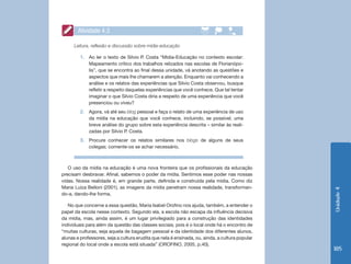 Atividade 4.3

      Leitura, reflexão e discussão sobre mídia-educação

         1.	 Ao ler o texto de Silvio P. Costa “Mídia-Educação no contexto escolar:
             Mapeamento crítico dos trabalhos relizados nas escolas de Florianópo-
             lis”, que se encontra ao final dessa unidade, vá anotando as questões e
             aspectos que mais lhe chamarem a atenção. Enquanto vai conhecendo a
             análise e os relatos das experiências que Silvio Costa observou, busque
             refletir a respeito daquelas experiências que você conhece. Que tal tentar
             imaginar o que Silvio Costa diria a respeito de uma experiência que você
             presenciou ou viveu?
         2.	 Agora, vá até seu blog pessoal e faça o relato de uma experiência de uso
             da mídia na educação que você conhece, incluindo, se possível, uma
             breve análise do grupo sobre esta experiência descrita – similar às reali-
             zadas por Silvio P. Costa.
         3.	 Procure conhecer os relatos similares nos blogs de alguns de seus
             colegas; comente-os se achar necessário.



   O uso da mídia na educação é uma nova fronteira que os profissionais da educação
precisam desbravar. Afinal, sabemos o poder da mídia. Sentimos esse poder nas nossas
vidas. Nossa realidade é, em grande parte, definida e construída pela mídia. Como diz
Maria Luiza Belloni (2001), as imagens da mídia penetram nossa realidade, transforman-




                                                                                                 Unidade 4
do-a, dando-lhe forma.

   No que concerne a essa questão, Maria Isabel Orofino nos ajuda, também, a entender o
papel da escola nesse contexto. Segundo ela, a escola não escapa da influência decisiva
da mídia, mas, ainda assim, é um lugar privilegiado para a construção das identidades
individuais para além da questão das classes sociais, pois é o local onde há o encontro de
“muitas culturas, seja aquela de bagagem pessoal e da identidade dos diferentes alunos,
alunas e professores, seja a cultura erudita que nela é ensinada, ou, ainda, a cultura popular
regional do local onde a escola está situada” (OROFINO, 2005, p.40).
                                                                                                 185
 