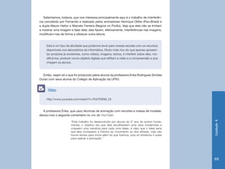 Salientamos, todavia, que nos interessa principalmente aqui é o trabalho de interferên-
cia concebido por Fernando e realizado pelos animadores Henrique Olifier (Pau-Brasil) e
a dupla Mauro Heitor e Marcelo Ferreira (Negros no Porão). Veja que eles não se limitam
a mostrar uma imagem e falar dela; eles fazem, efetivamente, interferências nas imagens,
modificam-nas de forma a oferecer outra leitura.


     Este é um tipo de atividade que podemos levar para nossas escolas com os recursos
     disponíveis nos laboratórios de informática. Muito mais rico do que apenas apresen-
     tar produtos já existentes, como vídeos, imagens, textos, é interferir sobre eles, mo-
     dificá-los, produzir novos objetos digitais que reflitam a visão e a compreensão a que
     chegam os alunos.



  Então, vejam só o que foi produzido pelos alunos da professora Erika Rodrigues Simões
Duran com seus alunos do Colégio de Aplicação da UFRJ.


      Vídeo

     http://www.youtube.com/watch?v=PdrT0SN9_OI


   A professora Érika, que usou técnicas de animação com recortes e massa de modelar,
deixou-nos o seguinte comentário no site do YouTube:




                                                                                               Unidade 4
                       “Este trabalho foi desenvolvido por alunos do 5º ano do ensino funda-
                       mental, o objetivo era que eles escolhessem uma obra modernista e
                       criassem uma narrativa para cada uma delas, é claro que o ideal seria
                       que eles contassem a história do movimento ou dos artistas, mas não
                       houve tempo para irmos além do que fizemos, pois só tínhamos 4 aulas
                       para realizar a animação.”




                                                                                               191
 