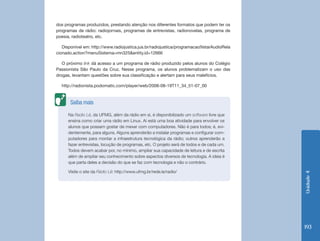 dos programas produzidos, prestando atenção nos diferentes formatos que podem ter os
programas de rádio: radiojornais, programas de entrevistas, radionovelas, programa de
poesia, radioteatro, etc.

   Disponível em: http://www.radiojustica.jus.br/radiojustica/programacao!listarAudioRela
cionado.action?menuSistema=mn325&entity.id=12666

   O próximo link dá acesso a um programa de rádio produzido pelos alunos do Colégio
Passionista São Paulo da Cruz. Nesse programa, os alunos problematizam o uso das
drogas, levantam questões sobre sua classificação e alertam para seus malefícios.

  http://radionista.podomatic.com/player/web/2008-08-19T11_34_51-07_00


       Saiba mais

      Na Radio Lê, da UFMG, além da rádio em si, é disponibilizado um software livre que
      ensina como criar uma rádio em Linux. Aí está uma boa atividade para envolver os
      alunos que possam gostar de mexer com computadores. Não é para todos; é, evi-
      dentemente, para alguns. Alguns aprenderão a instalar programas e configurar com-
      putadores para montar a infraestrutura tecnológica da rádio; outros aprenderão a
      fazer entrevistas, locução de programas, etc. O projeto será de todos e de cada um.
      Todos devem acabar por, no mínimo, ampliar sua capacidade de leitura e de escrita
      além de ampliar seu conhecimento sobre aspectos diversos de tecnologia. A ideia é
      que parta deles a decisão do que se faz com tecnologia e não o contrário.

      Visite o site da Rádio Lê: http://www.ufmg.br/rede.le/radio/




                                                                                            Unidade 4
                                                                                            193
 