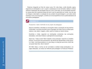 Estamos chegando ao final do nosso curso. Em vista disso, vocês deverão, agora,
                                    seguindo as orientações e com o apoio e assessoria do seu formador, dedicar o tempo
                                    restante à realização das atividades finais do curso. Entre elas, há uma atividade importan-
                                    te, porque deve ser a grande síntese de tudo o que foi aprendido por vocês, uma vez que
                                    vai integrar a descrição e a avaliação do seu projeto de aprendizagem e, por estar sendo
                                    expressa numa nova linguagem, constitui-se numa experiência nova e potencializadora de
                                    sua prática pedagógica.


                                           Atividade 4.5

                                         Produzindo o relato multimídia do seu projeto de pedagógico

                                         Após ter assistido e estudado as animações sobre a produção de documentos
                                         multimídias, você deve escolher qual a linguagem da mídia você vai utilizar para
                                         realizar o seu relato: imagens, vídeo, áudio ou todas ao mesmo tempo.

                                         Escolhida a mídia, seguindo as orientações constantes nas animações
                                         estudadas, você deve finalizar o planejamento da produção.

                                         Após isso, “mãos à obra”! Bom trabalho e boa produção. Capriche no trabalho
                                         porque, no encontro de encerramento, ele deverá ser apresentado a todo grupo;
Ensinando e aprendendo com as TIC




                                         e, é claro, você deve publicá-lo no seu blog e no blog da sua turma. Você não
                                         vai querer fazer feio, não é mesmo?

                                         Ah! Além disso, a turma vai ser convidada a analisar essas produções e, se
                                         julgar adequado, vai indicar as melhores para postagem no Portal do Professor.




196
 