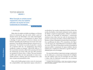 TEXTOS BÁSICOS
                                  UNIDADE 4

                 Mídia-Educação no contexto escolar:
                 mapeamento crítico dos trabalhos
                 realizados nas escolas de Ensino
                 Fundamental em Florianópolis
                                                             Silvio da Costa Pereira


                    1. Introdução                                                      socializadores. Isso ressalta a importância de haver, dentro das
                                                                                       escolas, das famílias e das demais instituições sociais, espaços
                    Muito além de simples novidades tecnológicas, os diversos          de reflexão a respeito do papel político, cultural e econômico
                 meios de comunicação1 que vêm sendo criados a partir do               das mídias. As tecnologias de informação e comunicação
                 domínio técnico da eletricidade e das ondas eletromagnéti-            mudaram nossas vidas, e por isso cada vez mais pessoas têm
                 cas atuam na produção e na disseminação de cultura, moral             passado a se preocupar em mudar a vida das mídias. Embora os
                 e ideologia. Se antes o jornal e os livros já o faziam, isso foi      fanzines e jornais comunitários já fossem feitos nessa perspec-
                 bastante expandido pela massificação do uso dos novos equi-           tiva, a proliferação de rádios e TVs comunitárias, sites, blogs e
                 pamentos, e tem alterado substancialmente a forma de nos co-          o uso de espaços de compartilhamento de produções midiáti-
                 municarmos. “Ao interferir nos modos de perceber o mundo,             cas, como o You Tube, são sinais desta crescente necessidade de
                 de se expressar sobre ele e de transformá-lo, estas técnicas          expressão pública e apropriação do espaço midiático. Aponta
                 modificam o próprio ser humano” (BELLONI, 2005, p. 17).               também para a ampliação de alternativas à grande mídia, pos-
Textos Básicos




                 Faz-se, portanto, necessário, refletir sobre a presença dos meios     sibilitada pelas novas tecnologias.
                 de comunicação em nossas vidas, para que deles possamos
                 nos apropriar de forma crítica e criativa. Para que possamos             Por outro lado também é importante enxergar a explosão do
                 escolher quais mídias são mais apropriadas às nossas neces-           uso de mídias para a comunicação interpessoal. Os múltiplos
                 sidades pessoais e coletivas, quais usos desejamos dar a cada         usos dos celulares (para troca de mensagens de texto, fotos
                 uma, ou quais usos pretendemos evitar.                                e vídeos, além da tradicional conversa por voz já existente

                    Hoje, escola, família, grupos sociais e meios de comunicação           1 Considero ‘meios de comunicação’ ou ‘mídias’ todas as interfaces modernas de
                                                                                       comunicação (rádio, TV, computador, telefone, cinema, jornal, videogame, etc.), indepen-
                 são compreendidos como importantes espaços educativos e               dente da tecnologia empregada.


198
 