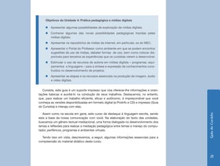 Objetivos da Unidade 4: Prática pedagógica e mídias digitais

     „„Apresentar algumas possibilidades de exploração de mídias digitais.
     „„Conhecer algumas das novas possibilidades pedagógicas trazidas pelas
       mídias digitais.
     „„Apresentar os repositórios de mídias da internet, em particular, os do MEC.
     „„Apresentar o Portal do Professor como ambiente em que se podem encontrar
       sugestões de uso de mídias, debater formas de uso, bem como colocar dis-
       poníveis para terceiros as experiências que os cursistas vierem a desenvolver.
     „„Estimular o uso de recursos de autoria em mídias digitais – programas, equi-
       pamentos e linguagens – para a síntese e expressão de conhecimentos cons-
       truídos no desenvolvimento de projetos.
     „„Apresentar as etapas e os recursos essenciais na produção de imagem, áudio
       e vídeo digitais.


   Cursista, este guia é um suporte impresso que visa oferecer-lhe informações e orien-
tações básicas e auxiliá-lo na condução de seus trabalhos. Destacamos, no entanto,
que, para realizar um trabalho eficiente, eficaz e autônomo, é imprescindível que você
conheça as versões disponibilizadas em formato digital (e-ProInfo e CD) e impresso (Guia
do Cursista) e interaja com elas.

   Assim como na escola em geral, este curso dá destaque à linguagem escrita, sendo




                                                                                           Guia do Cursista
esta a base da nossa comunicação com você. Na elaboração do texto das unidades,
buscamos um gênero textual mediacional, uma forma dialogada no desenvolvimento dos
temas e reflexões para realizar a mediação pedagógica entre temas e manejo do compu-
tador, periféricos, programas e ambientes virtuais.

  Tendo isso em vista, descrevemos, a seguir, algumas informações essenciais para a
compreensão do material didático deste curso.




                                                                                              21
 