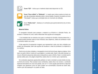 Ícone "CD" - indica que o material citado está disponível no CD;



           Ícone "Para refletir" e "Reflexão" - é usado para indicar partes do texto em
           que são propostas reflexões sobre o tema tratado. Quando vinculado ao ícone
           "Atividade", indica que a atividade terá um momento de reflexão;


           Ícone "Saiba mais" - destaca um conteúdo para aprofundamento de um tema
           já tratado.


  Material Online

  O navegador indicado para acessar o material no e-ProInfo é o Mozilla Firefox. Ao
acessar o material do curso, serão oferecidas três opções de navegação:

   1. As Unidades são os módulos nos quais o conteúdo foi dividido. Através desse link, o
cursista poderá acessar cada um dos módulos, seus objetivos, vídeos do professor e todo
o conteúdo relativo ao curso.

   A tela seguinte irá apresentar imagens que representam cada uma das unidades que
podem ser acessadas, além das opções de visualizar o vídeo do professor, os objetivos e
os créditos.




                                                                                             Guia do Cursista
   Dentro de uma das unidades, a navegação ocorre de forma linear, página a página. Uma
barra na parte inferior mostra em qual página o cursista está. Assim, ele pode avançar ou
recuar utilizando pequenas setas para a esquerda ou para a direita. Caso o cursista queira
apenas saltar para uma página específica, basta clicar no número que a representa.

   Os conteúdos especiais aparecerão grifados no texto e também ao lado direito da tela,
na forma de ícones. Para acessar seus conteúdos, basta clicar nos ícones: o conteúdo
especial será aberto em uma nova janela, com um “x” como opção para fechá-la. Algumas
imagens que aparecem junto ao texto podem ser aumentadas clicando-se sobre elas,
mesmo que não apareçam no quadro ao lado.
                                                                                              25
 