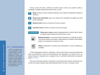 Acima da área de texto, podemos encontrar alguns ícones que podem auxiliar a
                                                                           navegação e estarão disponíveis durante todo o curso:

                                                                                  Ajuda: acessa um breve material indicando como utilizar as diferentes funções da
                                                                                  interface;

                                                                                  Versão para impressão: gera uma versão para impressão da página que está
                                                                                  sendo acessada;

                                                                                  Diminuir fonte: diminui o tamanho do texto principal;


                                                                                  Aumentar fonte: aumenta o tamanho do texto principal;


                                                                                              Voltar para o menu: aparece separadamente no canto inferior direito
                                                                                              e também estará disponível durante todo o curso.

                                                                                           Material de Apoio: é uma forma rápida de acessar os materiais de apoio,
                                                                                           como textos extras e animações, organizados por unidades. Eles também
                                                                                           podem ser acessados ao longo do curso.
Ensinando e aprendendo com as TIC




                                                                                           Vídeos: apresentam os vídeos que acompanham o curso, divididos por
                                    e-ProInfo
                                                                                           unidades.
                                    e-ProInfo é um ambiente colabo-
                                    rativo de aprendizagem que utiliza
                                    a tecnologia internet e permite a        O mais interessante de tudo é, entretanto, o fato de que todos os recursos disponíveis
                                    concepção, administração e de-         para os participantes e para os administradores são acessados via internet, isto é, de
                                    senvolvimento de diversos tipos
                                                                           qualquer lugar, em qualquer dia e a qualquer hora, no ambiente colaborativo de aprendi-
                                    de ações, como cursos a distância,
                                    complemento a cursos presenciais,      zagem e-ProInfo.
                                    projetos de pesquisa, projetos co-
                                    laborativos e diversas outras formas      Para que você possa acessar o material do curso mesmo sem internet, juntamente com
                                    de apoio a distância e ao processo     o Guia do Cursista impresso será disponibilizado DVD com todo o conteúdo virtual.
                                    ensino-aprendizagem. Veja no site:
                                    http://eproinfo.mec.gov.br/




  26
 