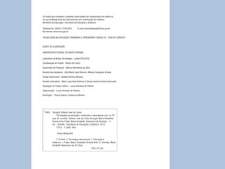 Os textos que compõem o presente curso podem ser reproduzidos em partes ou
na sua totalidade para fins educacionais sem autorização dos editores
Ministério da Educação / Secretaria da Educação a Distância

Telefone/Fax: (0XX61) 2104 8975        E-mail: proinfointegrado@mec.gov.br
Na internet: www.mec.gov.br

TECNOLOGIAS NA EDUCAÇÃO: ENSINANDO E APRENDENDO COM AS TIC - GUIA DO CURSISTA


EQUIPE DE ELABORAÇÃO

UNIVERSIDADE FEDERAL DE SANTA CATARINA

Laboratório de Novas Tecnologias - Lantec/CED/UFSC
Coordenação de Projeto - Roseli Zen Cerny
Supervisão de Produção - Mônica Renneberg da Silva
Revisão das atividades - Edla Maria Faust Ramos e Mônica Carapeços Arriada
Design Instrucional - Isabella Benfica Barbosa
Revisão Gramatical - Maria Luiza Rosa Barbosa e Cleusa Iracema Pereira Raimundo
Adaptação do Projeto Gráfico - Lucas Brentano de Oliveira
Diagramação - Lucas Brentano de Oliveira
Ilustrações - Tharso Duarte e Guilherme Martins




  T685t Tornaghi, Alberto José da Costa
            Tecnologias na educação : ensinando e aprendendo com as TIC :
        guia do cursista / Alberto José da Costa Tornaghi, Maria Elisabette
        Brisola Brito Prado, Maria Elizabeth Biancocini de Almeida. – 2.
        ed. – Brasília : Secretaria de Educação a Distância, 2010.
            120 p. : il. grafs. tabs.

                Inclui bibliografia

                1. ProInfo. 2. Tecnologia educacional. 3. Educação a
           distância. I. Prado, Maria Elisabette Brisola Brito. II. Almeida, Maria
           Elizabeth Biancocini de. III. Título.
                                                       CDU: 371.68



                                                                                     3
 