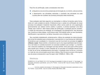 Para fins de certificação, serão considerados dois itens:

                                       „„a frequência nos encontros presenciais de formação de, no mínimo, sete encontros;
                                       „„o desempenho nas atividades realizadas: o resultado das atividades de cada
                                         cursista deve ser avaliado nas diversas produções delas resultantes.



                                       Essa avaliação será feita segundo as orientações e critérios fornecidos pelos forma-
                                    dores em cada unidade de estudo. Enfatizamos que o caráter de certificação do nosso
                                    processo de avaliação é bastante importante; afinal, somos parte de uma organização
                                    governamental que oferece ensino público e gratuito, e precisa expressar uma ética
                                    cidadã, não é mesmo? Além desse caráter de certificação, a avaliação assume, também,
                                    o caráter de instrumento de mediação, de investigação e de planejamento. Isso demanda
                                    que, durante as várias etapas, você busque estar informado(a) sobre os seus resultados,
                                    identificando o que está bom, as falhas, buscando como corrigi-las, etc.

                                       Seu orientador estabelecerá, evidentemente, critérios de avaliação de cada produção;
                                    ele vai dar-lhe subsídios para compreender o que está bom e o que precisa ser melhorado.
                                    Entendemos que a avaliação é o mecanismo que dá movimento ao processo de ação à
                                    reflexão à ação. Nesse sentido, entendemos que é uma responsabilidade dos formado-
                                    res e de todos os cursistas buscarem um processo avaliativo que consiga: “[...] transfor-
Ensinando e aprendendo com as TIC




                                    mar o discurso avaliativo em mensagem que faça sentido, tanto para quem emite quanto
                                    para aquele que a recebe. O maior interesse de um processo de avaliação deveria recair
                                    no fato de se tornar verdadeiramente informador. A avaliação deve tornar-se o momento
                                    e o meio de uma comunicação social clara e efetiva. Deve fornecer ao aluno informações
                                    que ele possa compreender e que lhe sejam úteis” (RABELO, 1998, p. 80).


                                       Referências
                                    ALMEIDA, M. E. B. de; PRADO, M. E. B. B. Tecnologia na sociedade, na vida e na escola. In: Tecnologias na
                                    Educação: ensinando e aprendendo com as TIC. ProInfo – Curso de 100h. Guia do Cursista. Brasília: MEC/
                                    SEED. 2008.

                                    ___________. Currículo, projetos e tecnologias. In: Tecnologias na Educação: ensinando e aprendendo com as
                                    TIC. ProInfo – Curso de100h. Guia do Cursista. Brasília: MEC/SEED. 2008.

  32
 