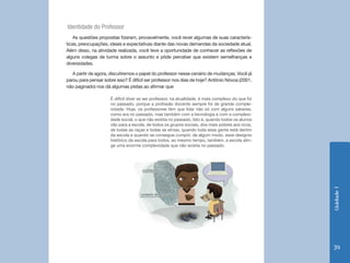Identidade do Professor
    As questões propostas fizeram, provavelmente, você rever algumas de suas caracterís-
ticas, preocupações, ideais e expectativas diante das novas demandas da sociedade atual.
Além disso, na atividade realizada, você teve a oportunidade de conhecer as reflexões de
alguns colegas de turma sobre o assunto e pôde perceber que existem semelhanças e
diversidades.

   A partir de agora, discutiremos o papel do professor nesse cenário de mudanças. Você já
parou para pensar sobre isso? É difícil ser professor nos dias de hoje? Antônio Nóvoa (2001,
não paginado) nos dá algumas pistas ao afirmar que

                     É difícil dizer se ser professor, na atualidade, é mais complexo do que foi
                     no passado, porque a profissão docente sempre foi de grande comple-
                     xidade. Hoje, os professores têm que lidar não só com alguns saberes,
                     como era no passado, mas também com a tecnologia e com a complexi-
                     dade social, o que não existia no passado. Isto é, quando todos os alunos
                     vão para a escola, de todos os grupos sociais, dos mais pobres aos ricos,
                     de todas as raças e todas as etnias, quando toda essa gente está dentro
                     da escola e quando se consegue cumprir, de algum modo, esse desígnio
                     histórico da escola para todos, ao mesmo tempo, também, a escola atin-
                     ge uma enorme complexidade que não existia no passado.




                                                                                                   Unidade 1
                                                                                                   39
 