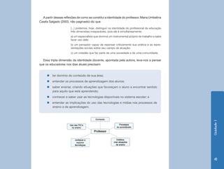 A partir dessas reflexões de como se constitui a identidade do professor, Maria Umbelina
Caiafa Salgado (2003, não paginado) diz que

                       [...] podemos, hoje, distinguir na identidade do profissional da educação
                       três dimensões inseparáveis, pois ele é simultaneamente:
                       a) um especialista que domina um instrumental próprio de trabalho e sabe
                       fazer uso dele;
                       b) um pensador capaz de repensar criticamente sua prática e as repre-
                       sentações sociais sobre seu campo de atuação;
                       c) um cidadão que faz parte de uma sociedade e de uma comunidade.

  Essa tripla dimensão da identidade docente, apontada pela autora, leva-nos a pensar
que os educadores nos dias atuais precisam:


     „„ter domínio do conteúdo de sua área;
     „„entender os processos de aprendizagem dos alunos;
     „„saber ensinar, criando situações que favoreçam o aluno a encontrar sentido
       para aquilo que está aprendendo;
     „„conhecer e saber usar as tecnologias disponíveis no sistema escolar; e
     „„entender as implicações do uso das tecnologias e mídias nos processos de
       ensino e de aprendizagem.




                                                                                                   Unidade 1
                                                                                                    41
 