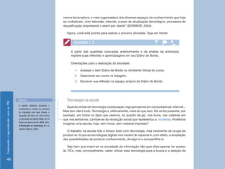 menos lecionadora, e mais organizadora dos diversos espaços de conhecimento que hoje
                                                                             se multiplicam, com televisão, internet, cursos de atualização tecnológica, processos de
                                                                             requalificação empresarial e assim por diante” (DOWBOR, 2004).

                                                                               Agora, você está pronto para realizar a próxima atividade. Siga em frente!


                                                                                    Atividade 1.3

                                                                                  A partir das questões colocadas anteriormente e da análise da entrevista,
                                                                                  registre suas reflexões e aprendizagens em seu Diário de Bordo.

                                                                                  Orientações para a realização da atividade:

                                                                                     1.	 Acessar o item Diário de Bordo no Ambiente Virtual do curso;
                                                                                     2.	 Selecionar seu nome na listagem;
                                                                                     3.	 Escrever sua reflexão no espaço próprio do Diário de Bordo.




                                    Imprensa                                   Tecnologia na escola
Ensinando e aprendendo com as TIC




                                    O alemão Johannes Gutenberg é
                                                                               Quando se fala em tecnologia na educação, logo pensamos em computadores, internet...
                                    considerado o criador do processo
                                    de impressão com tipos móveis, a         Mas isso não é tudo. Tecnologia é, efetivamente, mais do que isso. Ela se faz presente, por
                                    tipografia. No início de 1450, iniciou   exemplo, em todos os lápis que usamos, no quadro de giz, nos livros, nas cadeiras em
                                    a impressão da célebre Bíblia, de 42     que nos sentamos. Lembre-se da revolução social que representou a imprensa. Podemos
                                    linhas por duas colunas. (MAN, John.
                                                                             imaginar uma escola, hoje, sem livros, sem material impresso?
                                    A Revolução de Gutenberg. Rio de
                                    Janeiro: Ediouro, 2004).
                                                                                O trabalho na escola lida o tempo todo com tecnologia, mas raramente se ocupa de
                                                                             produzi-la. O que as tecnologias digitais nos trazem de especial é, com efeito, a ampliação
                                                                             das possibilidades de produzir conhecimento, divulgá-lo e compartilhá-lo.

                                                                                Veja bem que inserir-se na sociedade da informação não quer dizer apenas ter acesso
                                                                             às TICs, mas, principalmente, saber utilizar essa tecnologia para a busca e a seleção de

    46
 